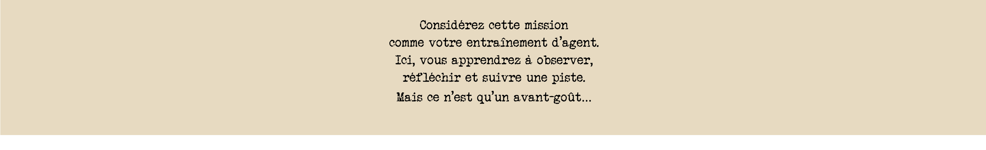 Considérez cette mission  comme votre entraînement d’agent. Ici, vous apprendrez à observer,  réfléchir et suivre une piste.  Mais ce n’est qu’un avant-goût…